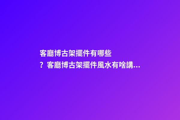 客廳博古架擺件有哪些？客廳博古架擺件風水有啥講究？